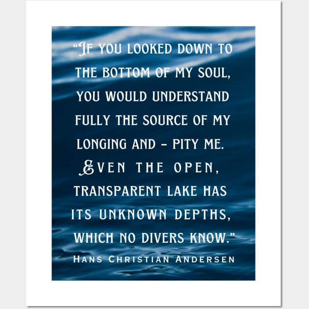 Hans Christian Andersen  quote: If you looked down to the bottom of my soul, you would understand fully the source of my longing and – pity me. Even the open, transparent lake has its unknown depths, which no divers know. Wall Art by artbleed